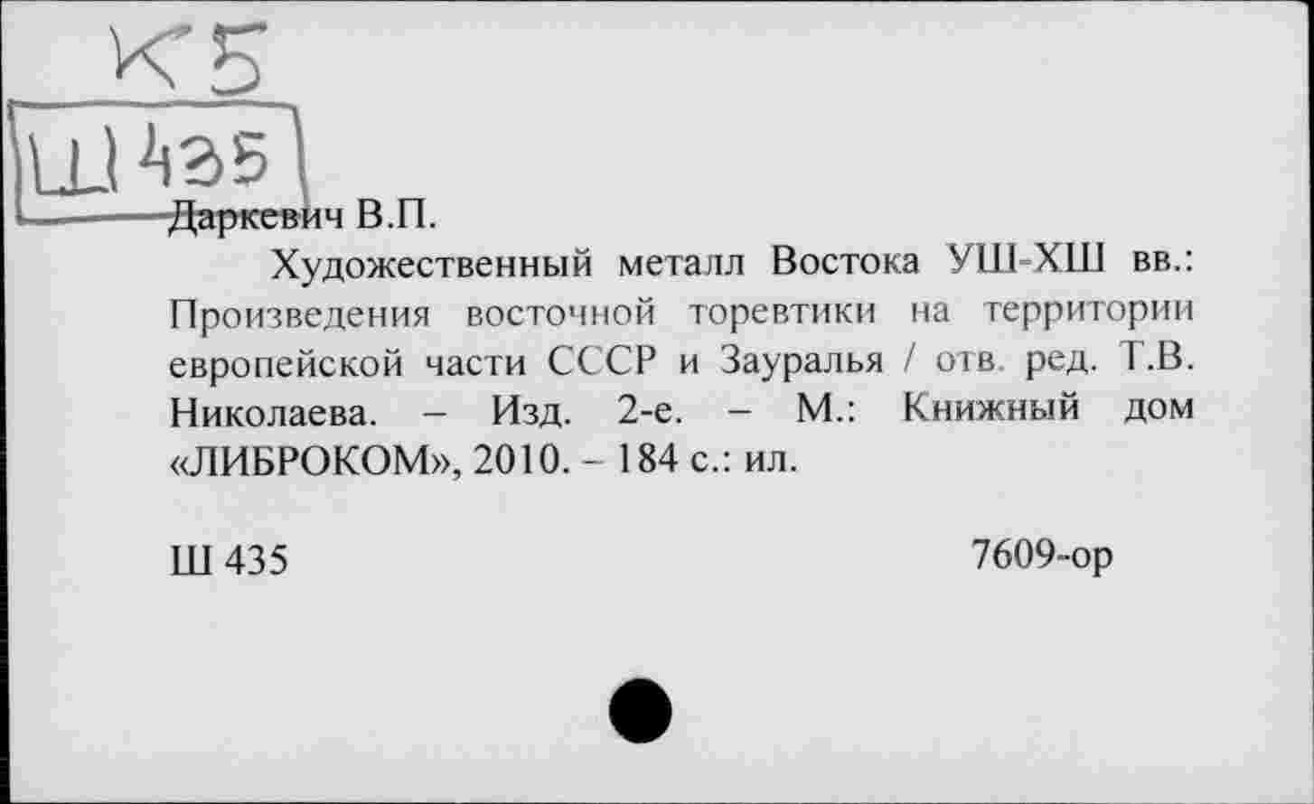 ﻿Даркевич В.П.
Художественный металл Востока УШ-ХШ вв.: Произведения восточной торевтики на территории европейской части СССР и Зауралья / отв ред. Т .В. Николаева. — Изд. 2-е. - М.: Книжный дом «ЛИБРОКОМ», 2010. - 184 с.: ил.
Ш435
7609-ор